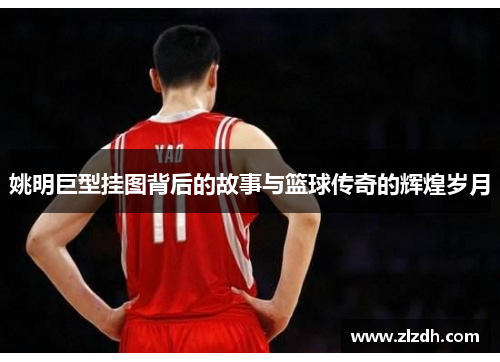 姚明巨型挂图背后的故事与篮球传奇的辉煌岁月