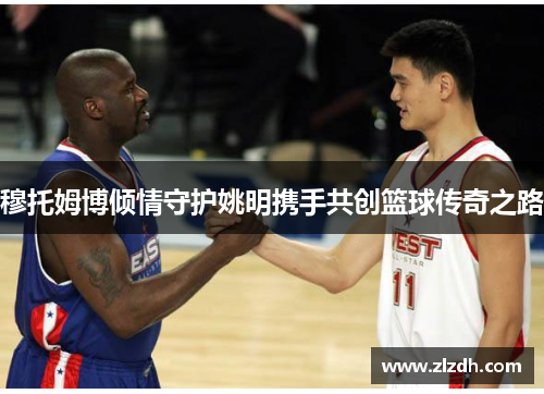 穆托姆博倾情守护姚明携手共创篮球传奇之路