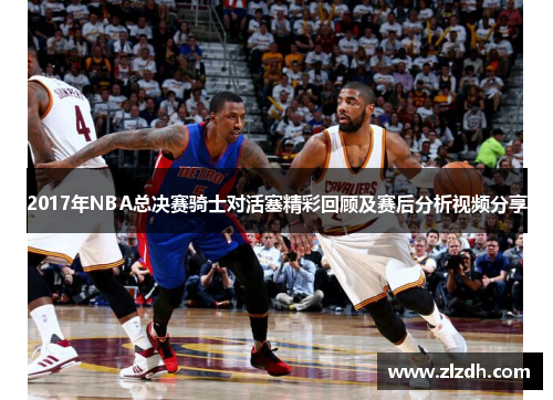 2017年NBA总决赛骑士对活塞精彩回顾及赛后分析视频分享