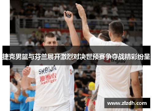 捷克男篮与芬兰展开激烈对决世预赛争夺战精彩纷呈